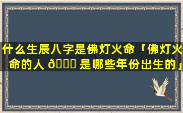 什么生辰八字是佛灯火命「佛灯火命的人 🐝 是哪些年份出生的」